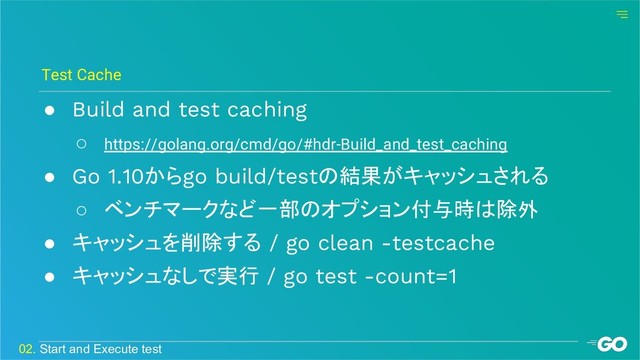 ● Build and test caching
○ https://golang.org/cmd/go/#hdr-Build_and_test_caching
● Go 1.10からgo build/testの結果がキャッシュされる
○ ベンチマークなど一部のオプション付与時は除外
● キャッシュを削除する / go clean -testcache
● キャッシュなしで実行 / go test -count=1
Test Cache
02. Start and Execute test
