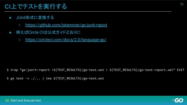 CI上でテストを実行する
$ trap "go-junit-report <${TEST_RESULTS}/go-test.out > ${TEST_RESULTS}/go-test-report.xml" EXIT
$ go test -v ./... | tee ${TEST_RESULTS}/go-test.out
● JUnit形式に変換する
○ https://github.com/jstemmer/go-junit-report
● 例えばCircle CIは公式ガイドどおりに
○ https://circleci.com/docs/2.0/language-go/
02. Start and Execute test
