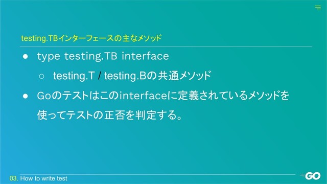 ● type testing.TB interface
○ testing.T / testing.Bの共通メソッド
● Goのテストはこのinterfaceに定義されているメソッドを
使ってテストの正否を判定する。
testing.TBインターフェースの主なメソッド
03. How to write test
