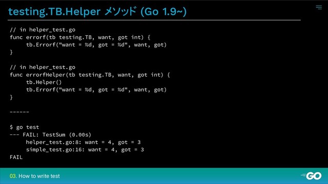 testing.TB.Helper メソッド (Go 1.9~)
03. How to write test
// in helper_test.go
func errorf(tb testing.TB, want, got int) {
tb.Errorf("want = %d, got = %d", want, got)
}
// in helper_test.go
func errorfHelper(tb testing.TB, want, got int) {
tb.Helper()
tb.Errorf("want = %d, got = %d", want, got)
}
------
$ go test
--- FAIL: TestSum (0.00s)
helper_test.go:8: want = 4, got = 3
simple_test.go:16: want = 4, got = 3
FAIL
