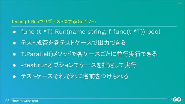 ● func (t *T) Run(name string, f func(t *T)) bool
● テスト成否を各テストケースで出力できる
● T.Parallel()メソッドで各ケースごとに並行実行できる
● -test.runオプションでケースを指定して実行
● テストケースそれぞれに名前をつけられる
testing.T.Runでサブテストにする(Go 1.7~)
03. How to write test

