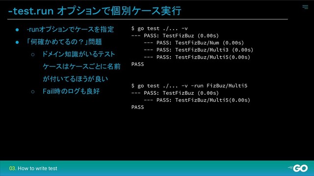 -test.run オプションで個別ケース実行
$ go test ./... -v
--- PASS: TestFizBuz (0.00s)
--- PASS: TestFizBuz/Num (0.00s)
--- PASS: TestFizBuz/Multi3 (0.00s)
--- PASS: TestFizBuz/Multi5(0.00s)
PASS
$ go test ./... -v -run FizBuz/Multi5
--- PASS: TestFizBuz (0.00s)
--- PASS: TestFizBuz/Multi5(0.00s)
PASS
● -runオプションでケースを指定
● 「何確かめてるの？」問題
○ ドメイン知識がいるテスト
ケースはケースごとに名前
が付いてるほうが良い
○ Fail時のログも良好
03. How to write test
