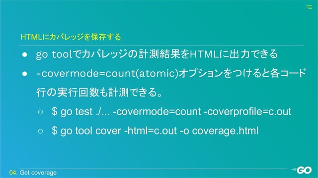 ● go toolでカバレッジの計測結果をHTMLに出力できる
● -covermode=count(atomic)オプションをつけると各コード
行の実行回数も計測できる。
○ $ go test ./... -covermode=count -coverprofile=c.out
○ $ go tool cover -html=c.out -o coverage.html
HTMLにカバレッジを保存する
04. Get coverage

