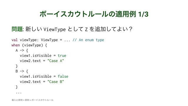 ϘʔΠεΧ΢τϧʔϧͷద༻ྫ 1/3
໰୊: ৽͍͠ ViewType ͱͯ͠ Z Λ௥Ճͯ͠Α͍ʁ
val viewType: ViewType = ... // An enum type
when (viewType) {
A -> {
view1.isVisible = true
view2.text = "Case A"
}
B -> {
view1.isVisible = false
view2.text = "Case B"
}
...
ಋೖͱݪଇ > ݪଇ > ϘʔΠεΧ΢τϧʔϧ
