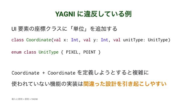 YAGNI ʹҧ൓͍ͯ͠Δྫ
UI ཁૉͷ࠲ඪΫϥεʹʮ୯ҐʯΛ௥Ճ͢Δ
class Coordinate(val x: Int, val y: Int, val unitType: UnitType)
enum class UnitType { PIXEL, POINT }
Coordinate + Coordinate Λఆٛ͠Α͏ͱ͢Δͱෳࡶʹ
࢖ΘΕ͍ͯͳ͍ػೳͷ࣮૷͸ؒҧͬͨઃܭΛҾ͖ى͜͠΍͍͢
ಋೖͱݪଇ > ݪଇ > YAGNI
