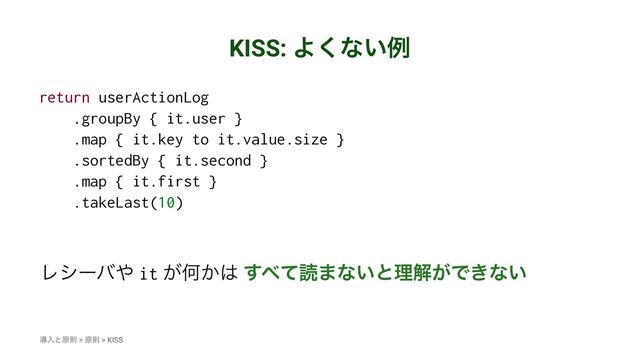 KISS: Α͘ͳ͍ྫ
return userActionLog
.groupBy { it.user }
.map { it.key to it.value.size }
.sortedBy { it.second }
.map { it.first }
.takeLast(10)
Ϩγʔό΍ it ͕Կ͔͸ ͢΂ͯಡ·ͳ͍ͱཧղ͕Ͱ͖ͳ͍
ಋೖͱݪଇ > ݪଇ > KISS
