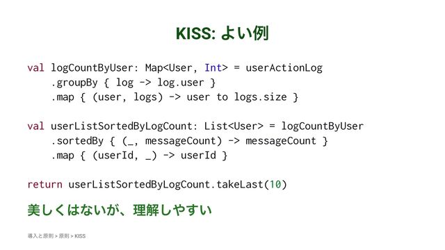 KISS: Α͍ྫ
val logCountByUser: Map = userActionLog
.groupBy { log -> log.user }
.map { (user, logs) -> user to logs.size }
val userListSortedByLogCount: List = logCountByUser
.sortedBy { (_, messageCount) -> messageCount }
.map { (userId, _) -> userId }
return userListSortedByLogCount.takeLast(10)
ඒ͘͠͸ͳ͍͕ɺཧղ͠΍͍͢
ಋೖͱݪଇ > ݪଇ > KISS

