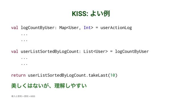 KISS: Α͍ྫ
val logCountByUser: Map = userActionLog
...
...
val userListSortedByLogCount: List = logCountByUser
...
...
return userListSortedByLogCount.takeLast(10)
ඒ͘͠͸ͳ͍͕ɺཧղ͠΍͍͢
ಋೖͱݪଇ > ݪଇ > KISS
