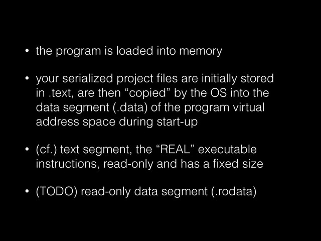 • the program is loaded into memory
• your serialized project ﬁles are initially stored
in .text, are then “copied” by the OS into the
data segment (.data) of the program virtual
address space during start-up
• (cf.) text segment, the “REAL” executable
instructions, read-only and has a ﬁxed size
• (TODO) read-only data segment (.rodata)
