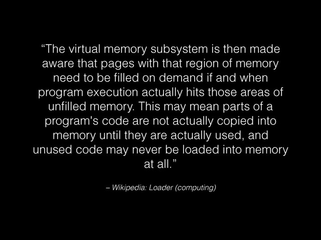 – Wikipedia: Loader (computing)
“The virtual memory subsystem is then made
aware that pages with that region of memory
need to be ﬁlled on demand if and when
program execution actually hits those areas of
unﬁlled memory. This may mean parts of a
program's code are not actually copied into
memory until they are actually used, and
unused code may never be loaded into memory
at all.”
