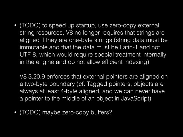 • (TODO) to speed up startup, use zero-copy external
string resources, V8 no longer requires that strings are
aligned if they are one-byte strings (string data must be
immutable and that the data must be Latin-1 and not
UTF-8, which would require special treatment internally
in the engine and do not allow efﬁcient indexing) 
 
V8 3.20.9 enforces that external pointers are aligned on
a two-byte boundary (cf. Tagged pointers, objects are
always at least 4-byte aligned, and we can never have
a pointer to the middle of an object in JavaScript)
• (TODO) maybe zero-copy buffers?
