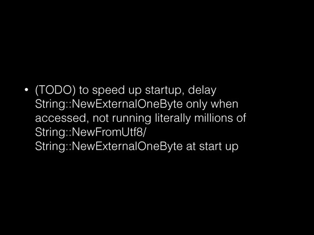 • (TODO) to speed up startup, delay
String::NewExternalOneByte only when
accessed, not running literally millions of
String::NewFromUtf8/
String::NewExternalOneByte at start up
