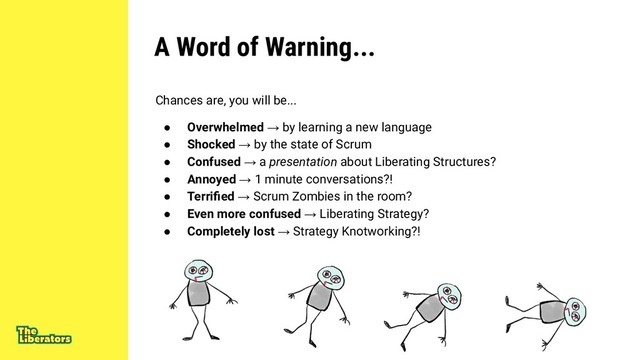 A Word of Warning...
Chances are, you will be...
● Overwhelmed → by learning a new language
● Shocked → by the state of Scrum
● Confused → a presentation about Liberating Structures?
● Annoyed → 1 minute conversations?!
● Terriﬁed → Scrum Zombies in the room?
● Even more confused → Liberating Strategy?
● Completely lost → Strategy Knotworking?!
