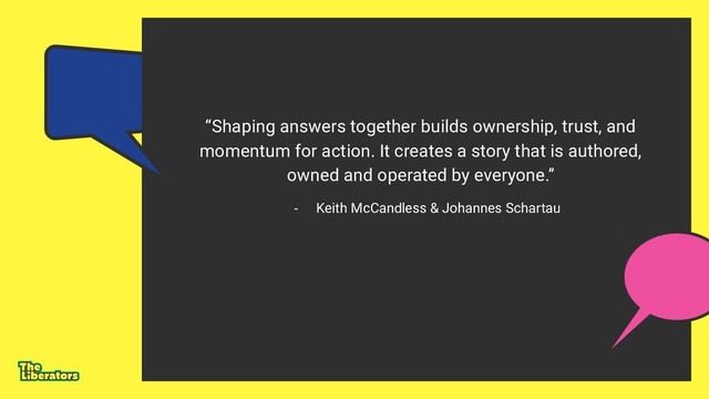 “Shaping answers together builds ownership, trust, and
momentum for action. It creates a story that is authored,
owned and operated by everyone.”
- Keith McCandless & Johannes Schartau

