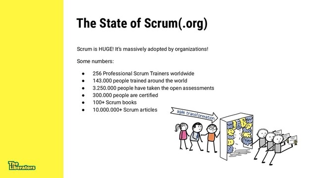 The State of Scrum(.org)
Scrum is HUGE! It’s massively adopted by organizations!
Some numbers:
● 256 Professional Scrum Trainers worldwide
● 143.000 people trained around the world
● 3.250.000 people have taken the open assessments
● 300.000 people are certiﬁed
● 100+ Scrum books
● 10.000.000+ Scrum articles
