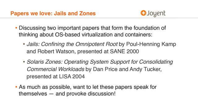 Papers we love: Jails and Zones
• Discussing two important papers that form the foundation of
thinking about OS-based virtualization and containers:
• Jails: Conﬁning the Omnipotent Root by Poul-Henning Kamp
and Robert Watson, presented at SANE 2000
• Solaris Zones: Operating System Support for Consolidating
Commercial Workloads by Dan Price and Andy Tucker,
presented at LISA 2004
• As much as possible, want to let these papers speak for
themselves — and provoke discussion!
