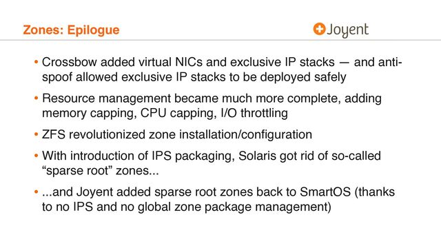 Zones: Epilogue
• Crossbow added virtual NICs and exclusive IP stacks — and anti-
spoof allowed exclusive IP stacks to be deployed safely
• Resource management became much more complete, adding
memory capping, CPU capping, I/O throttling
• ZFS revolutionized zone installation/conﬁguration
• With introduction of IPS packaging, Solaris got rid of so-called
“sparse root” zones...
• ...and Joyent added sparse root zones back to SmartOS (thanks
to no IPS and no global zone package management)
