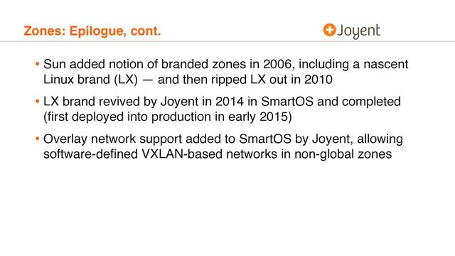 Zones: Epilogue, cont.
• Sun added notion of branded zones in 2006, including a nascent
Linux brand (LX) — and then ripped LX out in 2010
• LX brand revived by Joyent in 2014 in SmartOS and completed
(ﬁrst deployed into production in early 2015)
• Overlay network support added to SmartOS by Joyent, allowing
software-deﬁned VXLAN-based networks in non-global zones
