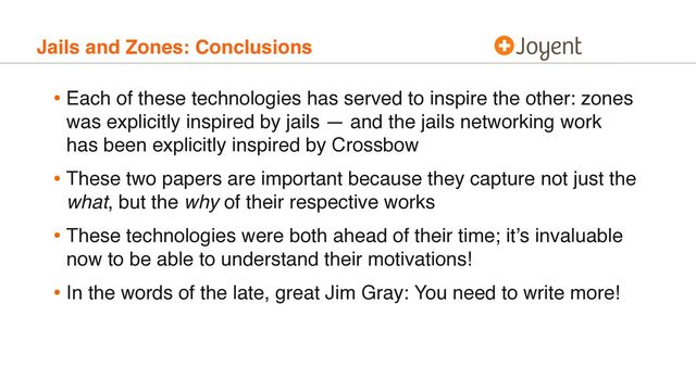 Jails and Zones: Conclusions
• Each of these technologies has served to inspire the other: zones
was explicitly inspired by jails — and the jails networking work
has been explicitly inspired by Crossbow
• These two papers are important because they capture not just the
what, but the why of their respective works
• These technologies were both ahead of their time; it’s invaluable
now to be able to understand their motivations!
• In the words of the late, great Jim Gray: You need to write more!
