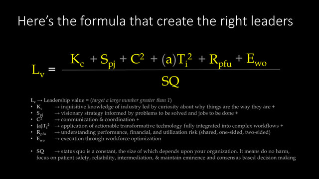 Here’s the formula that create the right leaders
Lv
→ Leadership value = (target a large number greater than 1)
• Kc
→ inquisitive knowledge of industry led by curiosity about why things are the way they are +
• Spj
→ visionary strategy informed by problems to be solved and jobs to be done +
• C2 → communication & coordination +
• (a)Ti
2 → application of actionable transformative technology fully integrated into complex workflows +
• Rpfu
→ understanding performance, financial, and utilization risk (shared, one-sided, two-sided)
• Ewo
→ execution through workforce optimization
• SQ → status quo is a constant, the size of which depends upon your organization. It means do no harm,
focus on patient safety, reliability, intermediation, & maintain eminence and consensus based decision making
Lv
=
SQ
Kc
+ Spj
+ C2 + (a)Ti
2 + Rpfu
+ Ewo
