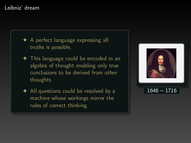 Leibniz’ dream
! A perfect language expressing all
truths is possible.
! This language could be encoded in an
algebra of thought enabling only true
conclusions to be derived from other
thoughts.
! All questions could be resolved by a
machine whose workings mirror the
rules of correct thinking.
1646 – 1716
