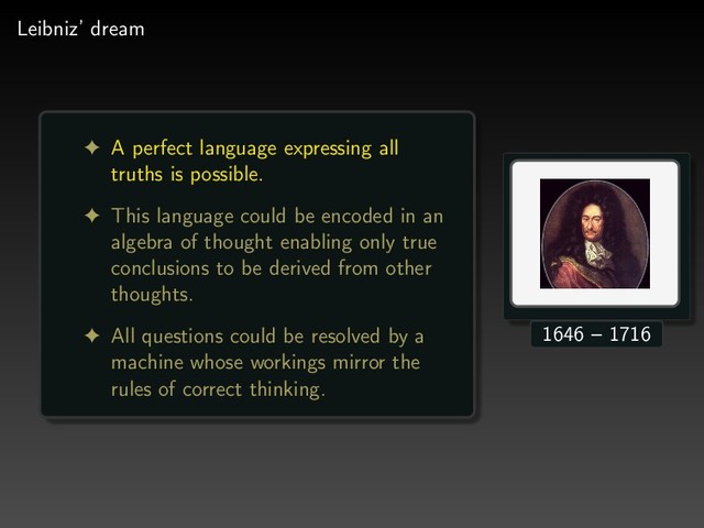 Leibniz’ dream
! A perfect language expressing all
truths is possible.
! This language could be encoded in an
algebra of thought enabling only true
conclusions to be derived from other
thoughts.
! All questions could be resolved by a
machine whose workings mirror the
rules of correct thinking.
1646 – 1716
