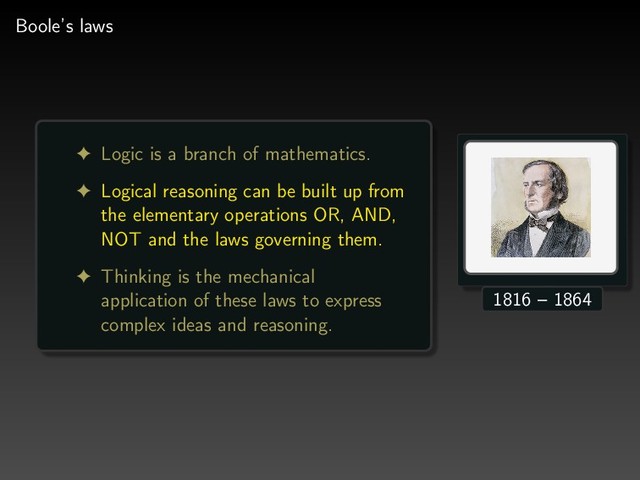 Boole’s laws
! Logic is a branch of mathematics.
! Logical reasoning can be built up from
the elementary operations OR, AND,
NOT and the laws governing them.
! Thinking is the mechanical
application of these laws to express
complex ideas and reasoning.
1816 – 1864
