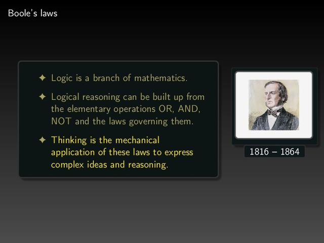 Boole’s laws
! Logic is a branch of mathematics.
! Logical reasoning can be built up from
the elementary operations OR, AND,
NOT and the laws governing them.
! Thinking is the mechanical
application of these laws to express
complex ideas and reasoning.
1816 – 1864
