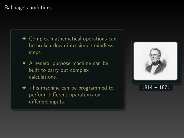 Babbage’s ambitions
! Complex mathematical operations can
be broken down into simple mindless
steps.
! A general purpose machine can be
built to carry out complex
calculations.
! This machine can be programmed to
perform diﬀerent operations on
diﬀerent inputs.
1814 – 1871
