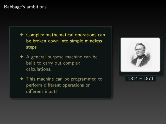 Babbage’s ambitions
! Complex mathematical operations can
be broken down into simple mindless
steps.
! A general purpose machine can be
built to carry out complex
calculations.
! This machine can be programmed to
perform diﬀerent operations on
diﬀerent inputs.
1814 – 1871
