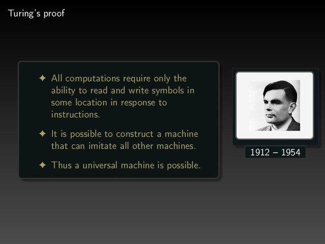 Turing’s proof
! All computations require only the
ability to read and write symbols in
some location in response to
instructions.
! It is possible to construct a machine
that can imitate all other machines.
! Thus a universal machine is possible.
1912 – 1954
