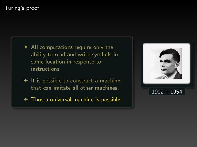 Turing’s proof
! All computations require only the
ability to read and write symbols in
some location in response to
instructions.
! It is possible to construct a machine
that can imitate all other machines.
! Thus a universal machine is possible.
1912 – 1954
