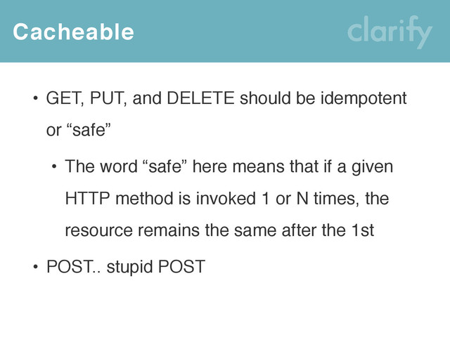 Cacheable
• GET, PUT, and DELETE should be idempotent
or “safe”
• The word “safe” here means that if a given
HTTP method is invoked 1 or N times, the
resource remains the same after the 1st
• POST.. stupid POST
