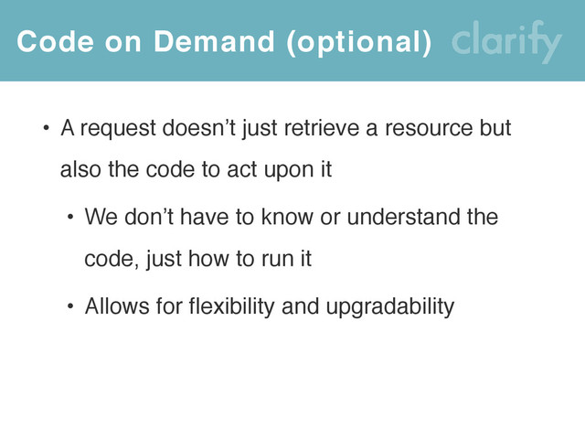 Code on Demand (optional)
• A request doesn’t just retrieve a resource but
also the code to act upon it
• We don’t have to know or understand the
code, just how to run it
• Allows for flexibility and upgradability
