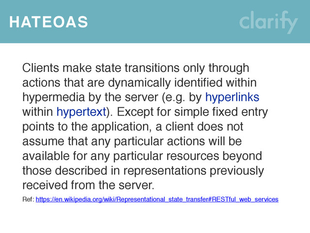 HATEOAS
Clients make state transitions only through
actions that are dynamically identified within
hypermedia by the server (e.g. by hyperlinks
within hypertext). Except for simple fixed entry
points to the application, a client does not
assume that any particular actions will be
available for any particular resources beyond
those described in representations previously
received from the server.
Ref: https://en.wikipedia.org/wiki/Representational_state_transfer#RESTful_web_services
