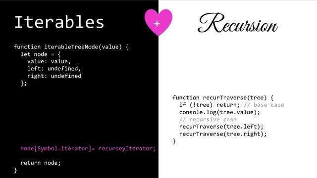 Iterables
function iterableTreeNode(value) {
let node = {
value: value,
left: undefined,
right: undefined
};
function recurseyIterator() {
}
node[Symbol.iterator]= recurseyIterator;
return node;
}
function recurTraverse(tree) {
if (!tree) return; // base case
console.log(tree.value);
// recursive case
recurTraverse(tree.left);
recurTraverse(tree.right);
}
+ Recursion
