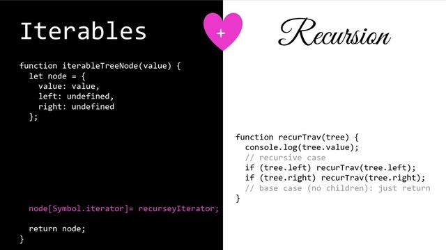 Iterables
function iterableTreeNode(value) {
let node = {
value: value,
left: undefined,
right: undefined
};
function recurseyIterator() {
}
node[Symbol.iterator]= recurseyIterator;
return node;
}
function recurTrav(tree) {
console.log(tree.value);
// recursive case
if (tree.left) recurTrav(tree.left);
if (tree.right) recurTrav(tree.right);
// base case (no children): just return
}
+ Recursion
