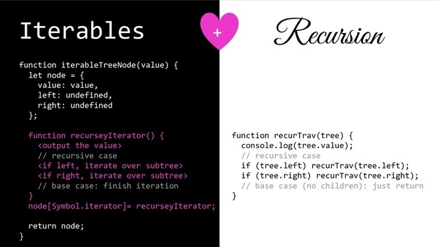 Iterables
function iterableTreeNode(value) {
let node = {
value: value,
left: undefined,
right: undefined
};
function recurseyIterator() {

// recursive case


// base case: finish iteration
}
node[Symbol.iterator]= recurseyIterator;
return node;
}
function recurTrav(tree) {
console.log(tree.value);
// recursive case
if (tree.left) recurTrav(tree.left);
if (tree.right) recurTrav(tree.right);
// base case (no children): just return
}
+ Recursion
