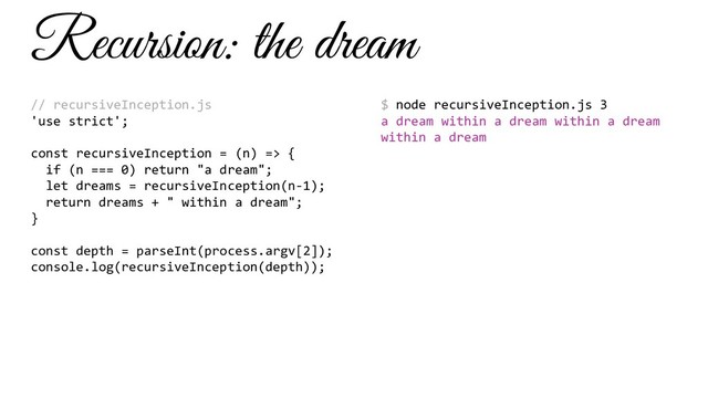 Recursion: the dream
// recursiveInception.js
'use strict';
const recursiveInception = (n) => {
if (n === 0) return "a dream";
let dreams = recursiveInception(n-1);
return dreams + " within a dream";
}
const depth = parseInt(process.argv[2]);
console.log(recursiveInception(depth));
$ node recursiveInception.js 3
a dream within a dream within a dream
within a dream
