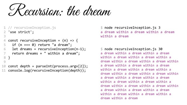 Recursion: the dream
// recursiveInception.js
'use strict';
const recursiveInception = (n) => {
if (n === 0) return "a dream";
let dreams = recursiveInception(n-1);
return dreams + " within a dream";
}
const depth = parseInt(process.argv[2]);
console.log(recursiveInception(depth));
$ node recursiveInception.js 3
a dream within a dream within a dream
within a dream
$ node recursiveInception.js 30
a dream within a dream within a dream
within a dream within a dream within a
dream within a dream within a dream within
a dream within a dream within a dream
within a dream within a dream within a
dream within a dream within a dream within
a dream within a dream within a dream
within a dream within a dream within a
dream within a dream within a dream within
a dream within a dream within a dream
within a dream within a dream within a
dream within a dream
1
2
3
4
5
6
7
8
9
10
11

