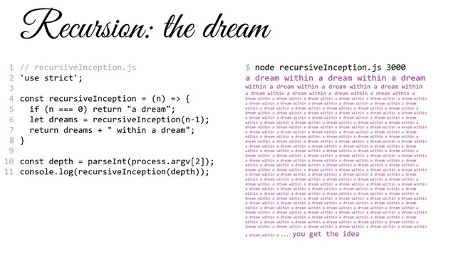 Recursion: the dream
// recursiveInception.js
'use strict';
const recursiveInception = (n) => {
if (n === 0) return "a dream";
let dreams = recursiveInception(n-1);
return dreams + " within a dream";
}
const depth = parseInt(process.argv[2]);
console.log(recursiveInception(depth));
$ node recursiveInception.js 3000
a dream within a dream within a dream
within a dream within a dream within a dream within
a dream within a dream within a dream within a dream within a
dream within a dream within a dream within a dream within a dream within a dream within
a dream within a dream within a dream within a dream within a dream within a dream
within a dream within a dream within a dream within a dream within a dream within a
dream within a dream within a dream within a dream within a dream within a dream within
a dream within a dream within a dream within a dream within a dream within a dream
within a dream within a dream within a dream within a dream within a dream within a
dream within a dream within a dream within a dream within a dream within a dream within
a dream within a dream within a dream within a dream within a dream within a dream
within a dream within a dream within a dream within a dream within a dream within a
dream within a dream within a dream within a dream within a dream within a dream within
a dream within a dream within a dream within a dream within a dream within a dream
within a dream within a dream within a dream within a dream within a dream within a
dream within a dream within a dream within a dream within a dream within a dream within
a dream within a dream within a dream within a dream within a dream within a dream
within a dream within a dream within a dream within a dream within a dream within a
dream within a dream within a dream within a dream within a dream within a dream within
a dream within a dream within a dream within a dream within a dream within a dream
within a dream within a dream within a dream within a dream within a dream within a
dream within a dream within a dream within a dream within a dream within a dream within
a dream within a dream within a dream within a dream within a dream within a dream
within a dream within a dream within a dream within a dream within a dream within a
dream within a dream within a dream within a dream within a dream within a dream within
a dream within a dream within a dream within a dream within a dream within a dream
within a dream within a dream within a dream within a dream within a dream within a
dream within a dream within a dream within a dream within a dream within a dream within
a dream within a dream within a dream within a dream within a dream within a dream
within a dream within a dream within a dream within a dream within a dream within a
dream within a dream within a dream within a dream within a dream within a dream within
a dream within a
… you get the idea
1
2
3
4
5
6
7
8
9
10
11
