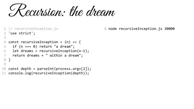 Recursion: the dream
// recursiveInception.js
'use strict';
const recursiveInception = (n) => {
if (n === 0) return "a dream";
let dreams = recursiveInception(n-1);
return dreams + " within a dream";
}
const depth = parseInt(process.argv[2]);
console.log(recursiveInception(depth));
$ node recursiveInception.js 30000
1
2
3
4
5
6
7
8
9
10
11
