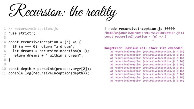 Recursion: the reality
// recursiveInception.js
'use strict';
const recursiveInception = (n) => {
if (n === 0) return "a dream";
let dreams = recursiveInception(n-1);
return dreams + " within a dream";
}
const depth = parseInt(process.argv[2]);
console.log(recursiveInception(depth));
$ node recursiveInception.js 30000
/home/anjana/JSHeroes/recursiveInception.js:4
const recursiveInception = (n) => {
^
RangeError: Maximum call stack size exceeded
at recursiveInception (recursiveInception.js:4:28)
at recursiveInception (recursiveInception.js:6:16)
at recursiveInception (recursiveInception.js:6:16)
at recursiveInception (recursiveInception.js:6:16)
at recursiveInception (recursiveInception.js:6:16)
at recursiveInception (recursiveInception.js:6:16)
at recursiveInception (recursiveInception.js:6:16)
at recursiveInception (recursiveInception.js:6:16)
at recursiveInception (recursiveInception.js:6:16)
at recursiveInception (recursiveInception.js:6:16)
1
2
3
4
5
6
7
8
9
10
11
