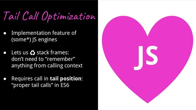 JS
Ta l Op i z i
● Implementation feature of
(some*) JS engines
● Lets us ♻ stack frames:
don’t need to “remember”
anything from calling context
● Requires call in tail position:
“proper tail calls” in ES6
