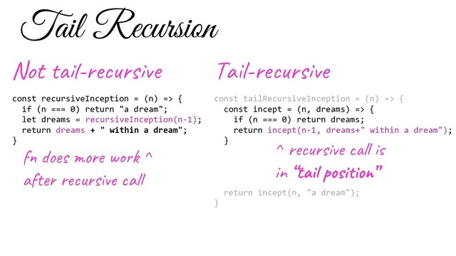 const recursiveInception = (n) => {
if (n === 0) return "a dream";
let dreams = recursiveInception(n-1);
return dreams + " within a dream";
}
f o s e w ^
af r u s al
Not -re s e
const tailRecursiveInception = (n) => {
const incept = (n, dreams) => {
if (n === 0) return dreams;
return incept(n-1, dreams+" within a dream");
}
return incept(n, "a dream");
}
Ta l-re s e
^ re s e l
in “ta si ”
Tail Recursion
