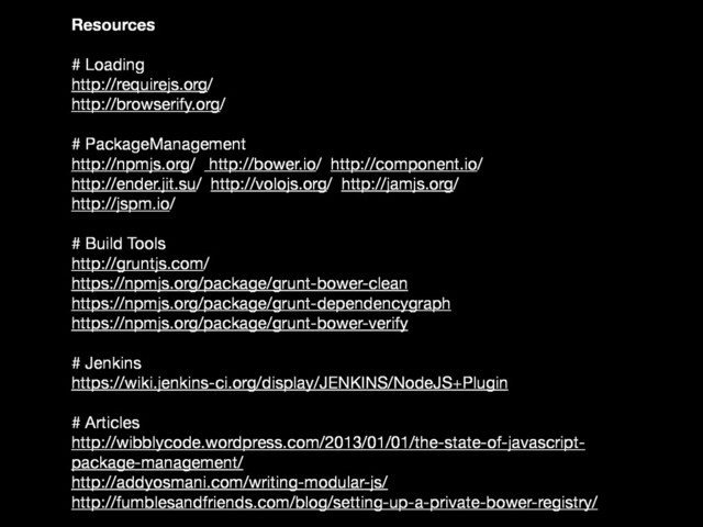 Resources
# Loading
http://requirejs.org/
http://browserify.org/
# PackageManagement
http://npmjs.org/ http://bower.io/ http://component.io/
http://ender.jit.su/ http://volojs.org/ http://jamjs.org/
http://jspm.io/
# Build Tools
http://gruntjs.com/
https://npmjs.org/package/grunt-bower-clean
https://npmjs.org/package/grunt-dependencygraph
https://npmjs.org/package/grunt-bower-verify
# Jenkins
https://wiki.jenkins-ci.org/display/JENKINS/NodeJS+Plugin
# Articles
http://wibblycode.wordpress.com/2013/01/01/the-state-of-javascript-
package-management/
http://addyosmani.com/writing-modular-js/
http://fumblesandfriends.com/blog/setting-up-a-private-bower-registry/
