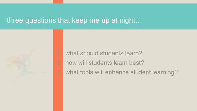 three questions that keep me up at night…
1 what should students learn?
2 how will students learn best?
3 what tools will enhance student learning?
