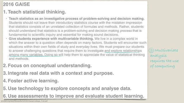 2016 GAISE
1. Teach statistical thinking.
‣ Teach statistics as an investigative process of problem-solving and decision making.
Students should not leave their introductory statistics course with the mistaken impression
that statistics consists of an unrelated collection of formulas and methods. Rather, students
should understand that statistics is a problem-solving and decision making process that is
fundamental to scienti
fi
c inquiry and essential for making sound decisions.
‣ Give students experience with multivariable thinking. We live in a complex world in
which the answer to a question often depends on many factors. Students will encounter such
situations within their own
fi
elds of study and everyday lives. We must prepare our students
to answer challenging questions that require them to investigate and explore relationships
among many variables. Doing so will help them to appreciate the value of statistical thinking
and methods.
2. Focus on conceptual understanding.
3. Integrate real data with a context and purpose.
4. Foster active learning.
5. Use technology to explore concepts and analyse data.
6. Use assessments to improve and evaluate student learning.
amstat.org/asa/
fi
les/pdfs/GAISE/GaiseCollege_Full.pdf
2 Multivariate
analysis
requires the use
of computing
