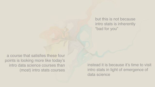 a course that satis
fi
es these four
points is looking more like today’s
intro data science courses than
(most) intro stats courses
but this is not because
intro stats is inherently
“bad for you”
instead it is because it’s time to visit
intro stats in light of emergence of
data science
