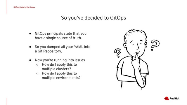 So you’ve decided to GitOps
GitOps Guide to the Galaxy
● GitOps principals state that you
have a single source of truth.
● So you dumped all your YAML into
a Git Repository.
● Now you’re running into issues
○ How do I apply this to
multiple clusters?
○ How do I apply this to
multiple environments?
